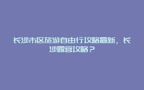 长沙市区旅游自由行攻略最新，长沙露营攻略？