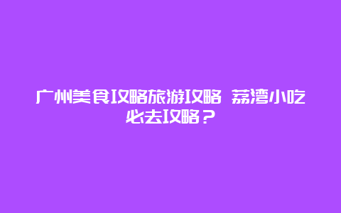 广州美食攻略旅游攻略 荔湾小吃必去攻略？