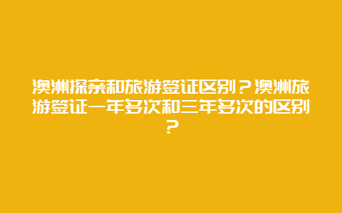 澳洲探亲和旅游签证区别？澳洲旅游签证一年多次和三年多次的区别？