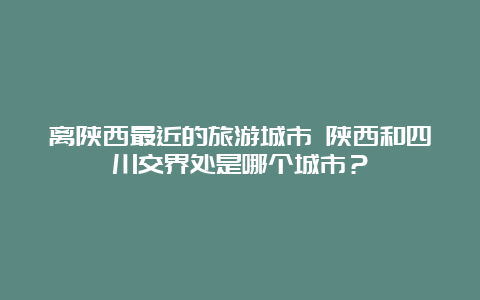 离陕西最近的旅游城市 陕西和四川交界处是哪个城市？