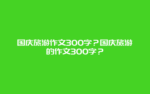 国庆旅游作文300字？国庆旅游的作文300字？