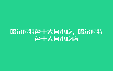 哈尔滨特色十大名小吃，哈尔滨特色十大名小吃店