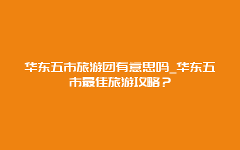 华东五市旅游团有意思吗_华东五市最佳旅游攻略？