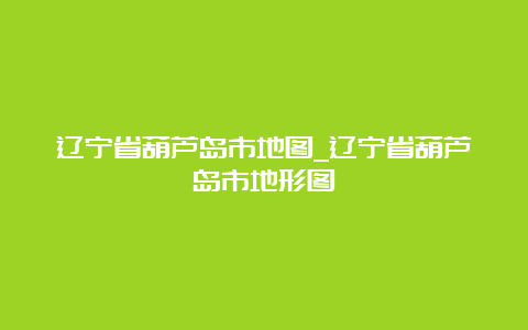 辽宁省葫芦岛市地图_辽宁省葫芦岛市地形图