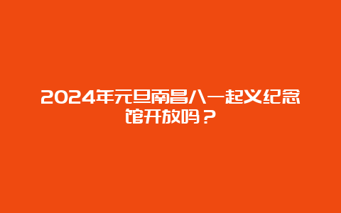 2024年元旦南昌八一起义纪念馆开放吗？