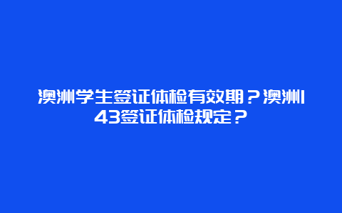 澳洲学生签证体检有效期？澳洲143签证体检规定？