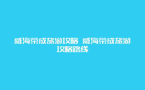 威海荣成旅游攻略 威海荣成旅游攻略路线