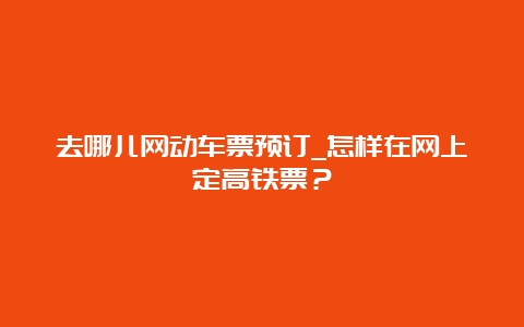 去哪儿网动车票预订_怎样在网上定高铁票？