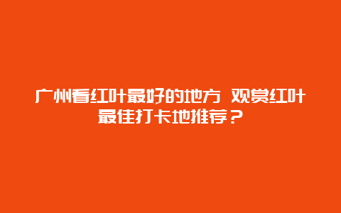 广州看红叶最好的地方 观赏红叶最佳打卡地推荐？