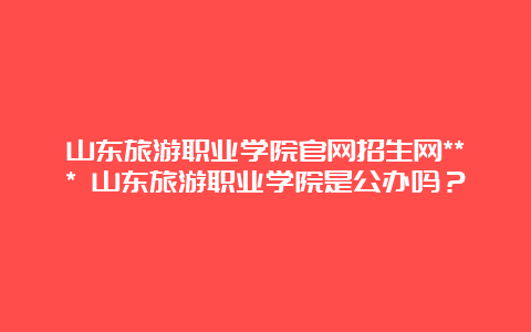 山东旅游职业学院官网招生网*** 山东旅游职业学院是公办吗？