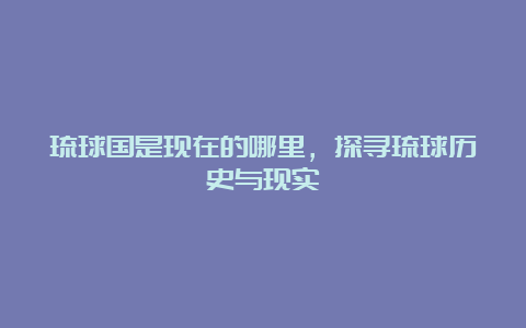 琉球国是现在的哪里，探寻琉球历史与现实