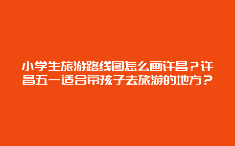 小学生旅游路线图怎么画许昌？许昌五一适合带孩子去旅游的地方？