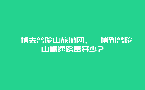 淄博去普陀山旅游团，淄博到普陀山高速路费多少？