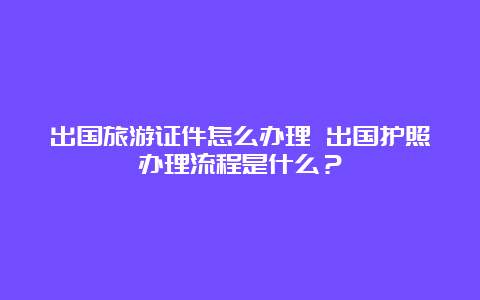 出国旅游证件怎么办理 出国护照办理流程是什么？