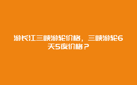 游长江三峡游轮价格，三峡游轮6天5夜价格？