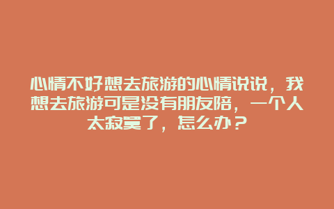 心情不好想去旅游的心情说说，我想去旅游可是没有朋友陪，一个人太寂寞了，怎么办？