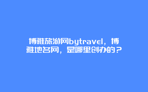 博雅旅游网bytravel，博雅地名网，是哪里创办的？