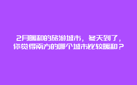 2月暖和的旅游城市，冬天到了，你觉得南方的哪个城市比较暖和？