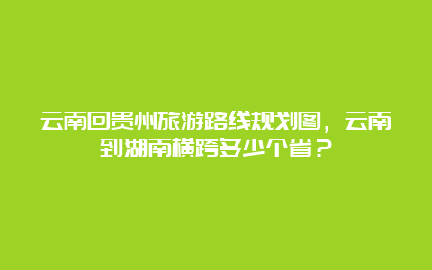 云南回贵州旅游路线规划图，云南到湖南横跨多少个省？