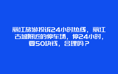 丽江旅游投诉24小时热线，丽江古城附近的停车场，停24小时，要50块钱，合理吗？