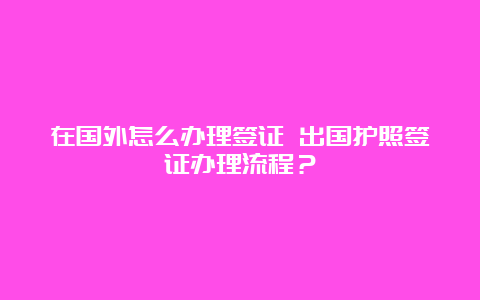 在国外怎么办理签证 出国护照签证办理流程？