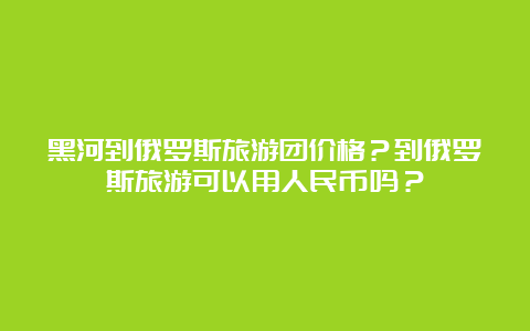 黑河到俄罗斯旅游团价格？到俄罗斯旅游可以用人民币吗？