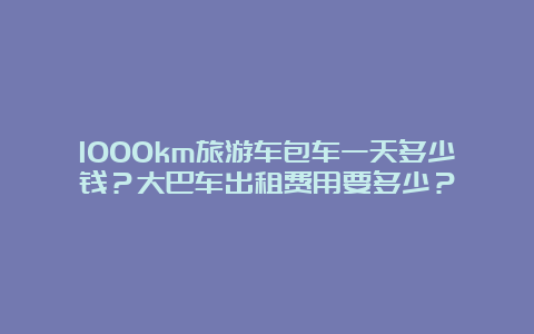 1000km旅游车包车一天多少钱？大巴车出租费用要多少？