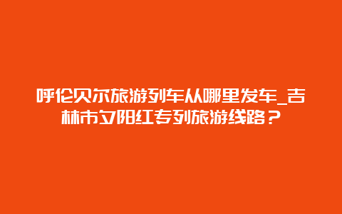 呼伦贝尔旅游列车从哪里发车_吉林市夕阳红专列旅游线路？