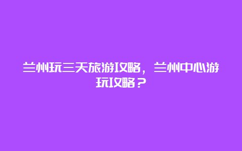 兰州玩三天旅游攻略，兰州中心游玩攻略？