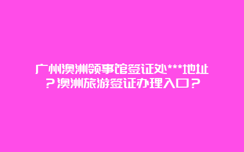 广州澳洲领事馆签证处***地址？澳洲旅游签证办理入口？