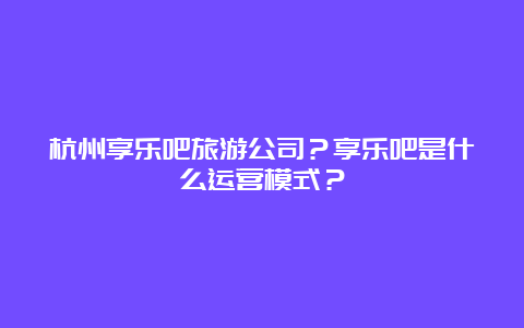 杭州享乐吧旅游公司？享乐吧是什么运营模式？