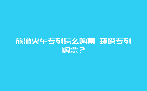 旅游火车专列怎么购票 环塔专列购票？