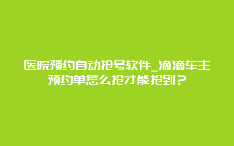 医院预约自动抢号软件_滴滴车主预约单怎么抢才能抢到？