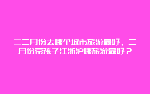 二三月份去哪个城市旅游最好，三月份带孩子江浙沪哪旅游最好？