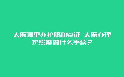 太原哪里办护照和签证 太原办理护照需要什么手续？