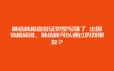 肺结核检查签证类型写错了 出国体检标准，肺结核可以通过吗我朋友？