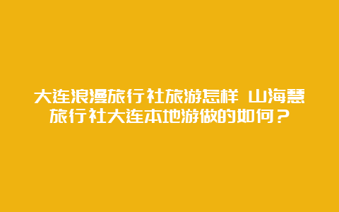 大连浪漫旅行社旅游怎样 山海慧旅行社大连本地游做的如何？