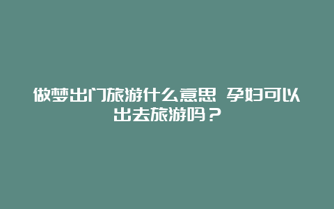 做梦出门旅游什么意思 孕妇可以出去旅游吗？