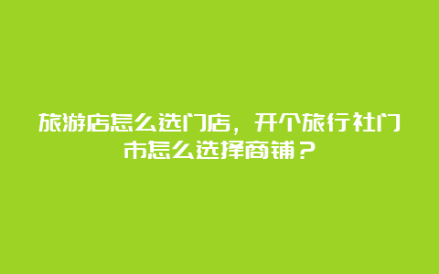 旅游店怎么选门店，开个旅行社门市怎么选择商铺？