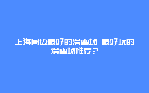 上海周边最好的滑雪场 最好玩的滑雪场推荐？