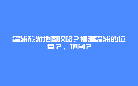 霞浦旅游地图攻略？福建霞浦的位置？，地图？