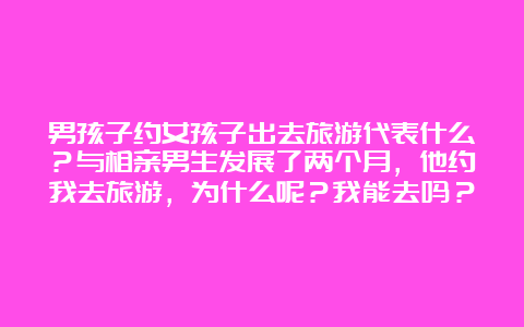 男孩子约女孩子出去旅游代表什么？与相亲男生发展了两个月，他约我去旅游，为什么呢？我能去吗？