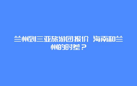 兰州到三亚旅游团报价 海南和兰州的时差？