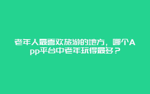 老年人最喜欢旅游的地方，哪个App平台中老年玩得最多？