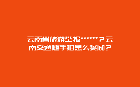 云南省旅游举报******？云南交通随手拍怎么奖励？