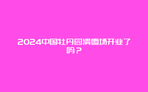 2024中国牡丹园滑雪场开业了吗？