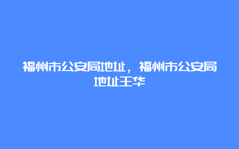 福州市公安局地址，福州市公安局地址王华