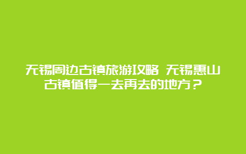 无锡周边古镇旅游攻略 无锡惠山古镇值得一去再去的地方？