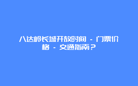 八达岭长城开放时间 – 门票价格 – 交通指南？