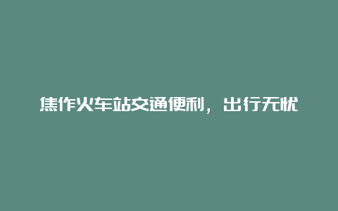 焦作火车站交通便利，出行无忧